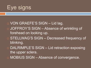 Eye signs
 VON GRAEFE’S SIGN – Lid lag.
 JOFFROY’S SIGN – Absence of wrinkling of
forehead on looking up.
 STELLWAG’S SIGN – Decreased frequency of
blinking.
 DALRIMPLE’S SIGN – Lid retraction exposing
the upper sclera.
 MOBIUS SIGN – Absence of convergence.
 