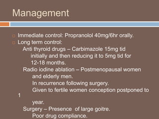 Management
 Immediate control: Propranolol 40mg/6hr orally.
 Long term control:
Anti thyroid drugs – Carbimazole 15mg tid
initially and then reducing it to 5mg tid for
12-18 months.
Radio iodine ablation – Postmenopausal women
and elderly men.
In recurrence following surgery.
Given to fertile women conception postponed to
1
year.
Surgery – Presence of large goitre.
Poor drug compliance.
 