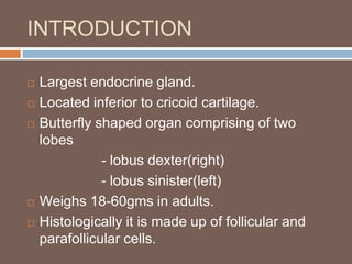 INTRODUCTION
 Largest endocrine gland.
 Located inferior to cricoid cartilage.
 Butterfly shaped organ comprising of two
lobes
- lobus dexter(right)
- lobus sinister(left)
 Weighs 18-60gms in adults.
 Histologically it is made up of follicular and
parafollicular cells.
 