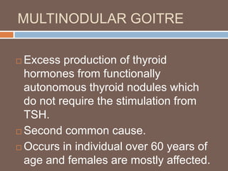 MULTINODULAR GOITRE
 Excess production of thyroid
hormones from functionally
autonomous thyroid nodules which
do not require the stimulation from
TSH.
 Second common cause.
 Occurs in individual over 60 years of
age and females are mostly affected.
 