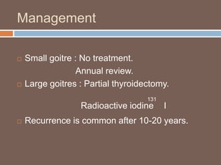 Management
 Small goitre : No treatment.
Annual review.
 Large goitres : Partial thyroidectomy.
Radioactive iodine I
 Recurrence is common after 10-20 years.
131
 