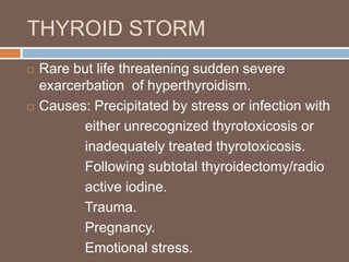 THYROID STORM
 Rare but life threatening sudden severe
exarcerbation of hyperthyroidism.
 Causes: Precipitated by stress or infection with
either unrecognized thyrotoxicosis or
inadequately treated thyrotoxicosis.
Following subtotal thyroidectomy/radio
active iodine.
Trauma.
Pregnancy.
Emotional stress.
 