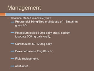 Management
 Treatment started immediately with
Propranolol 80mg/6hrs orally(dose of 1-5mg/6hrs
given IV).
Potassium iodide 60mg daily orally/ sodium
iopodate 500mg daily orally.
Carbimazole 60-120mg daily
Dexamethasone 2mg/6hrs IV.
Fluid replacement.
Antibiotics.
 