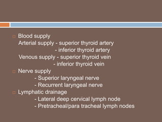  Blood supply
Arterial supply - superior thyroid artery
- inferior thyroid artery
Venous supply - superior thyroid vein
- inferior thyroid vein
 Nerve supply
- Superior laryngeal nerve
- Recurrent laryngeal nerve
 Lymphatic drainage
- Lateral deep cervical lymph node
- Pretracheal/para tracheal lymph nodes
 