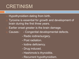 CRETINISM
 Hypothyroidism dating from birth.
 Tyroxine is essential for growth and development of
brain during the first three years.
 Earlier onset greater is the brain damage.
 Causes : - Congenital developmental defects.
- Radio iodine/surgery.
- Post radiation.
- Iodine deficiency.
- Drug induced.
- Hashimoto’s thyroiditis.
- Recurrent hypothyroidism.
 