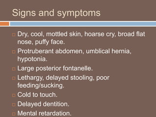 Signs and symptoms
 Dry, cool, mottled skin, hoarse cry, broad flat
nose, puffy face.
 Protruberant abdomen, umblical hernia,
hypotonia.
 Large posterior fontanelle.
 Lethargy, delayed stooling, poor
feeding/sucking.
 Cold to touch.
 Delayed dentition.
 Mental retardation.
 