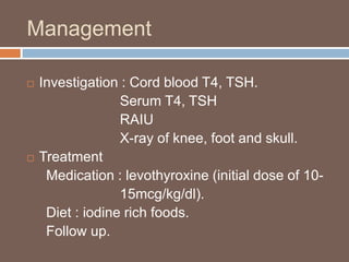 Management
 Investigation : Cord blood T4, TSH.
Serum T4, TSH
RAIU
X-ray of knee, foot and skull.
 Treatment
Medication : levothyroxine (initial dose of 10-
15mcg/kg/dl).
Diet : iodine rich foods.
Follow up.
 