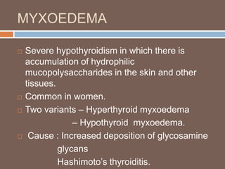 MYXOEDEMA
 Severe hypothyroidism in which there is
accumulation of hydrophilic
mucopolysaccharides in the skin and other
tissues.
 Common in women.
 Two variants – Hyperthyroid myxoedema
– Hypothyroid myxoedema.
 Cause : Increased deposition of glycosamine
glycans
Hashimoto’s thyroiditis.
 