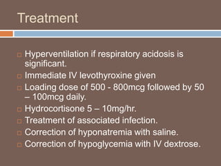 Treatment
 Hyperventilation if respiratory acidosis is
significant.
 Immediate IV levothyroxine given
 Loading dose of 500 - 800mcg followed by 50
– 100mcg daily.
 Hydrocortisone 5 – 10mg/hr.
 Treatment of associated infection.
 Correction of hyponatremia with saline.
 Correction of hypoglycemia with IV dextrose.
 