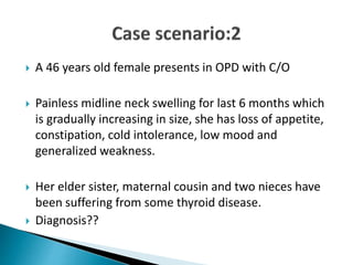  A 46 years old female presents in OPD with C/O
 Painless midline neck swelling for last 6 months which
is gradually increasing in size, she has loss of appetite,
constipation, cold intolerance, low mood and
generalized weakness.
 Her elder sister, maternal cousin and two nieces have
been suffering from some thyroid disease.
 Diagnosis??
 