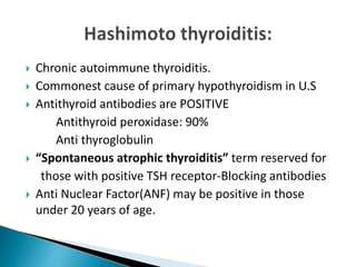  Chronic autoimmune thyroiditis.
 Commonest cause of primary hypothyroidism in U.S
 Antithyroid antibodies are POSITIVE
Antithyroid peroxidase: 90%
Anti thyroglobulin
 “Spontaneous atrophic thyroiditis” term reserved for
those with positive TSH receptor-Blocking antibodies
 Anti Nuclear Factor(ANF) may be positive in those
under 20 years of age.
 