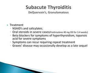  Treatment
◦ NSAID’s and salicylates.
◦ Oral steroids in severe cases(Prednisolone 40 mg OD for 3-4 weeks)
◦ Beta blockers for symptoms of hyperthyroidism, Iopanoic
acid for severe symptoms
◦ Symptoms can recur requiring repeat treatment
◦ Graves’ disease may occasionally develop as a late sequel
 