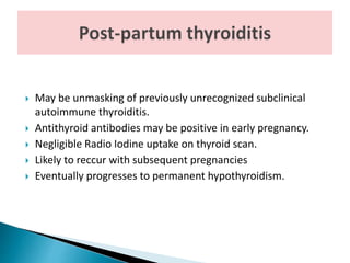  May be unmasking of previously unrecognized subclinical
autoimmune thyroiditis.
 Antithyroid antibodies may be positive in early pregnancy.
 Negligible Radio Iodine uptake on thyroid scan.
 Likely to reccur with subsequent pregnancies
 Eventually progresses to permanent hypothyroidism.
 