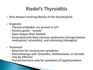  Rare disease involving fibrosis of the thyroid gland
 Diagnosis
◦ Thyroid antibodies are present in 2/3
◦ Painless goiter “woody”
◦ Open biopsy often needed
◦ Associated with focal sclerosis syndromes (retroperitoneal,
mediastinal, retroorbital, and sclerosing cholangitis)
 Treatment
◦ Resection for compressive symptoms
◦ Chemotherapy with Tamoxifen, Methotrexate, or steroids
may be effective
◦ Thyroid hormone only for symptoms of hypothyroidism
 