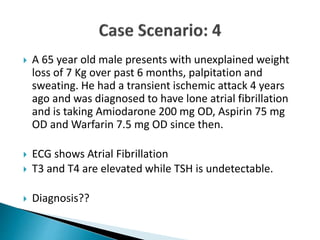  A 65 year old male presents with unexplained weight
loss of 7 Kg over past 6 months, palpitation and
sweating. He had a transient ischemic attack 4 years
ago and was diagnosed to have lone atrial fibrillation
and is taking Amiodarone 200 mg OD, Aspirin 75 mg
OD and Warfarin 7.5 mg OD since then.
 ECG shows Atrial Fibrillation
 T3 and T4 are elevated while TSH is undetectable.
 Diagnosis??
 