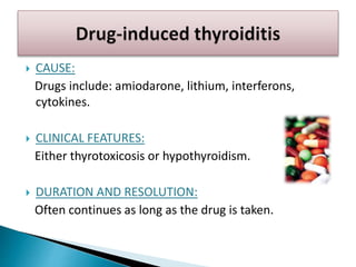  CAUSE:
Drugs include: amiodarone, lithium, interferons,
cytokines.
 CLINICAL FEATURES:
Either thyrotoxicosis or hypothyroidism.
 DURATION AND RESOLUTION:
Often continues as long as the drug is taken.
 