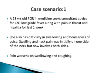  A 28 yrs old PGR in medicine seeks consultant advice
for C/O low grade fever along with pain in throat and
myalgia for last 1 week.
 She also has difficulty in swallowing and hoarseness of
voice. Swelling and neck pain was initially on one side
of the neck but now involves both sides.
 Pain worsens on swallowing and coughing.
 