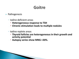  Pathogenesis
◦ Iodine deficient areas
 Heterogeneous response to TSH
 Chronic stimulation leads to multiple nodules
◦ Iodine replete areas
 Thyroid follicles are heterogeneous in their growth and
activity potential
 Autopsy series show MNG >30%.
 