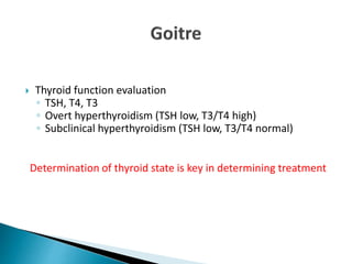  Thyroid function evaluation
◦ TSH, T4, T3
◦ Overt hyperthyroidism (TSH low, T3/T4 high)
◦ Subclinical hyperthyroidism (TSH low, T3/T4 normal)
Determination of thyroid state is key in determining treatment
 