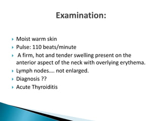  Moist warm skin
 Pulse: 110 beats/minute
 A firm, hot and tender swelling present on the
anterior aspect of the neck with overlying erythema.
 Lymph nodes…. not enlarged.
 Diagnosis ??
 Acute Thyroiditis
 