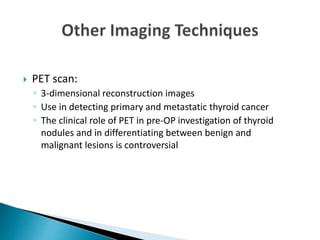  PET scan:
◦ 3-dimensional reconstruction images
◦ Use in detecting primary and metastatic thyroid cancer
◦ The clinical role of PET in pre-OP investigation of thyroid
nodules and in differentiating between benign and
malignant lesions is controversial
 