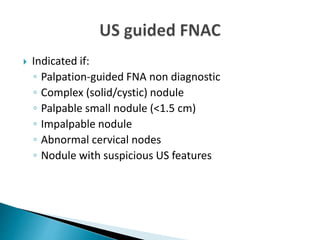 Indicated if:
◦ Palpation-guided FNA non diagnostic
◦ Complex (solid/cystic) nodule
◦ Palpable small nodule (<1.5 cm)
◦ Impalpable nodule
◦ Abnormal cervical nodes
◦ Nodule with suspicious US features
 