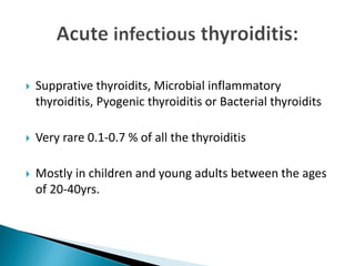  Supprative thyroidits, Microbial inflammatory
thyroiditis, Pyogenic thyroiditis or Bacterial thyroidits
 Very rare 0.1-0.7 % of all the thyroiditis
 Mostly in children and young adults between the ages
of 20-40yrs.
 