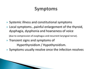  Systemic illness and constitutional symptoms
 Local symptoms…painful enlargement of the thyroid,
dysphagia, dysphonia and hoarseness of voice
(due to compression of esophagus and recurrent laryngeal nerve).
 Transient signs and symptoms of
Hyperthyroidism / Hypothyroidism.
 Symptoms usually resolve once the infection resolves
 