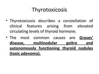 Thyrotoxicosis
• Thyrotoxicosis describes a constellation of
clinical features arising from elevated
circulating levels of thyroid hormone.
• The most common causes are Graves'
disease, multinodular goitre and
autonomously functioning thyroid nodules
(toxic adenoma).
 