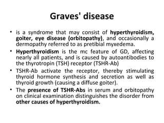 Graves' disease
• is a syndrome that may consist of hyperthyroidism,
goiter, eye disease (orbitopathy), and occasionally a
dermopathy referred to as pretibial myxedema.
• Hyperthyroidism is the mc feature of GD, affecting
nearly all patients, and is caused by autoantibodies to
the thyrotropin (TSH) receptor (TSHR-Ab)
• TSHR-Ab activate the receptor, thereby stimulating
thyroid hormone synthesis and secretion as well as
thyroid growth (causing a diffuse goiter).
• The presence of TSHR-Abs in serum and orbitopathy
on clinical examination distinguishes the disorder from
other causes of hyperthyroidism.
 