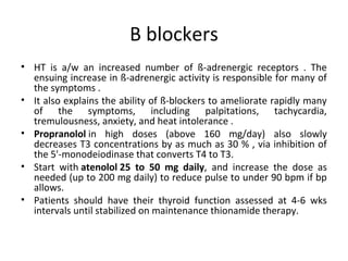 B blockers
• HT is a/w an increased number of ß-adrenergic receptors . The
ensuing increase in ß-adrenergic activity is responsible for many of
the symptoms .
• It also explains the ability of ß-blockers to ameliorate rapidly many
of the symptoms, including palpitations, tachycardia,
tremulousness, anxiety, and heat intolerance .
• Propranolol in high doses (above 160 mg/day) also slowly
decreases T3 concentrations by as much as 30 % , via inhibition of
the 5'-monodeiodinase that converts T4 to T3.
• Start with atenolol 25 to 50 mg daily, and increase the dose as
needed (up to 200 mg daily) to reduce pulse to under 90 bpm if bp
allows.
• Patients should have their thyroid function assessed at 4-6 wks
intervals until stabilized on maintenance thionamide therapy.
 