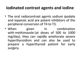 Iodinated contrast agents and iodine
• The oral radiocontrast agents sodium ipodate
and iopanoic acid are potent inhibitors of the
peripheral conversion of T4 to T3.
• When given in combination
with methimazole (at doses of 500 to 1000
mg/day), they can rapidly ameliorate severe
hyperthyroidism and can also be used to
prepare a hyperthyroid patient for early
surgery.
 
