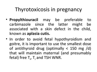Thyrotoxicosis in pregnancy
• Propylthiouracil may be preferable to
carbimazole since the latter might be
associated with a skin defect in the child,
known as aplasia cutis.
• In order to avoid fetal hypothyroidism and
goitre, it is important to use the smallest dose
of antithyroid drug (optimally < 150 mg /d)
that will maintain maternal (and presumably
fetal) free T4, T3 and TSH WNR.
 