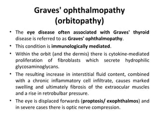 Graves' ophthalmopathy
(orbitopathy)
• The eye disease often associated with Graves' thyroid
disease is referred to as Graves' ophthalmopathy.
• This condition is immunologically mediated.
• Within the orbit (and the dermis) there is cytokine-mediated
proliferation of fibroblasts which secrete hydrophilic
glycosaminoglycans.
• The resulting increase in interstitial fluid content, combined
with a chronic inflammatory cell infiltrate, causes marked
swelling and ultimately fibrosis of the extraocular muscles
and a rise in retrobulbar pressure.
• The eye is displaced forwards (proptosis/ exophthalmos) and
in severe cases there is optic nerve compression.
 