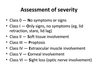 Assessment of severity
• Class 0 — No symptoms or signs
• Class I — Only signs, no symptoms (eg, lid
retraction, stare, lid lag)
• Class II — Soft tissue involvement
• Class III — Proptosis
• Class IV — Extraocular muscle involvement
• Class V — Corneal involvement
• Class VI — Sight loss (optic nerve involvement)
 