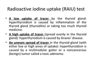 Radioactive iodine uptake (RAIU) test
• A low uptake of tracer by the thyroid gland:
hyperthyroidism is caused by inflammation of the
thyroid gland (thyroiditis) or taking too much thyroid
medicine.
• A high uptake of tracer (spread evenly in the thyroid
gland): hyperthyroidism is caused by Graves' disease.
• An uneven spread of tracer in the thyroid gland (with
either low or high areas of uptake) :hyperthyroidism is
caused by a multinodular goiter or a noncancerous
(benign) tumor called a toxic adenoma.
 