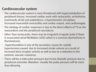 Cardiovascular system
• The cardiovascular system is most threatened with hypermetabolism of
peripheral tissues, increased cardiac work with tachycardia, arrhythmias
(commonly atrial) and palpitations, a hyperdynamic circulation,
increased myocardial contractility and cardiac output, and cardiomegaly.
• The etiology of cardiac responses is due to the direct effects of T3 on the
myocardium and the peripheral vasculature.
• Other than tachycardia, there may be irregularly irregular pulse if there
is assosciated atrial fibrillation (10%) which is a common dysrhythmia in
thyrotoxicosis.
• Hyperthyroidism is one of the secondary causes for systolic
hypertension,caused due to increased stroke volume as a result of
increased beta receptor activity as well as due to a reduction in the
systemic vascular resistance.
• There will be a wide pulse pressure due to low diastolic pressure due to
peripheral arteriolar dilatation. Usually the pulse pressure will be more
than 60mmhg
 