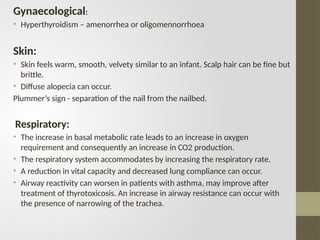 Gynaecological:
• Hyperthyroidism – amenorrhea or oligomennorrhoea
Skin:
• Skin feels warm, smooth, velvety similar to an infant. Scalp hair can be fine but
brittle.
• Diffuse alopecia can occur.
Plummer’s sign - separation of the nail from the nailbed.
Respiratory:
• The increase in basal metabolic rate leads to an increase in oxygen
requirement and consequently an increase in CO2 production.
• The respiratory system accommodates by increasing the respiratory rate.
• A reduction in vital capacity and decreased lung compliance can occur.
• Airway reactivity can worsen in patients with asthma, may improve after
treatment of thyrotoxicosis. An increase in airway resistance can occur with
the presence of narrowing of the trachea.
 