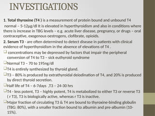 INVESTIGATIONS
1. Total thyroxine (T4 ) is a measurement of protein bound and unbound T4
normal – 5-12µg/dl It is elevated in hyperthyroidism and also in conditions where
there is increase in TBG levels – e.g. acute liver disease, pregnancy, or drugs – oral
contraceptive, exogenous oestrogens, clofibrate, opioids.
2. Serum T3 - are often determined to detect disease in patients with clinical
evidence of hyperthyroidism in the absence of elevations of T4 .
 concentrations may be depressed by factors that impair the peripheral
conversion of T4 to T3 – sick euthyroid syndrome
Normal T3 – 70 to 195ng/dl
T4 is entirely synthesized by thyroid gland.
T3 – 80% is produced by extrathyroidal deiodination of T4, and 20% is produced
by direct thyroid secretion.
Half life of T4 – 6-7days ,T3 – 24-30 hrs
T4 - less potent, T3 – highly potent, T4 is metabolized to either T3 or reverse T3
( r T3), T3 is biologically active, whereas r T3 is inactive.
Major fraction of circulating T3 & T4 are bound to thyroxine-binding globulin
(TBG: 80%), with a smaller fraction bound to albumin and pre-albumin (10-
15%).
 
