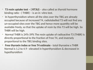 • T3 resin uptake test – ( RT3U) – also called as thyroid hormone
binding ratio - ( THBR) – is an in -vitro test.
• In hyperthyroidism where all the sites over the TBG are already
occupied because of increased T4, radiolabelled T3 will not find any
un-occupied sites over the TBG and hence more quantity will be
available freely, so that the uptake of resin by this T3 will be high. So
THBR will be high.
• Normal THBR is 24%-39% The resin uptake of radioactive T3 (THBR) is
directly proportional to the fraction of Free T4, and inversely
proportional to the TBG binding sites.
• Free thyroxin index or free T4 estimate - total thyroxine x THBR
Normal is 1.2 to 4.9 - elevated in hyperthyroidism & decreased in
hypothyroidism
 