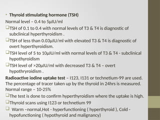 • Thyroid stimulating hormone (TSH)
Normal level – 0.4 to 5µIU/ml
TSH of 0.1 to 0.4 with normal levels of T3 & T4 is diagnostic of
subclinical hyperthyroidism .
TSH of less than 0.03µIU/ml with elevated T3 & T4 is diagnostic of
overt hyperthyroidism.
TSH level of 5 to 10µIU/ml with normal levels of T3 & T4 - subclinical
hypothyroidism
TSH level of >20µIU/ml with decreased T3 & T4 – overt
hypothryroidism .
Radioactive iodine uptake test – I123, I131 or technetium-99 are used.
The percentage of tracer taken up by the thyroid in 24hrs is measured.
Normal range – 10-25%
The test is done to confirm hyperthyroidism where the uptake is high.
Thyroid scans using I123 or technetium 99
 Warm –normal,Hot - hyperfunctioning ( hyperthyroid ), Cold -
hypofunctioning ( hypothyroid and malignancy)
 