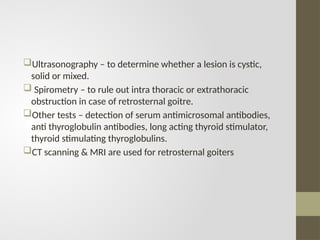 Ultrasonography – to determine whether a lesion is cystic,
solid or mixed.
 Spirometry – to rule out intra thoracic or extrathoracic
obstruction in case of retrosternal goitre.
Other tests – detection of serum antimicrosomal antibodies,
anti thyroglobulin antibodies, long acting thyroid stimulator,
thyroid stimulating thyroglobulins.
CT scanning & MRI are used for retrosternal goiters
 