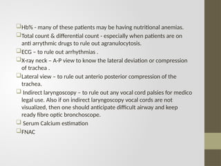 Hb% - many of these patients may be having nutritional anemias.
Total count & differential count - especially when patients are on
anti arrythmic drugs to rule out agranulocytosis.
ECG – to rule out arrhythmias .
X-ray neck – A-P view to know the lateral deviation or compression
of trachea .
Lateral view – to rule out anterio posterior compression of the
trachea.
 Indirect laryngoscopy – to rule out any vocal cord palsies for medico
legal use. Also if on indirect laryngoscopy vocal cords are not
visualized, then one should anticipate difficult airway and keep
ready fibre optic bronchoscope.
 Serum Calcium estimation
FNAC
 