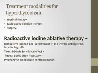 Treatment modalities for
hyperthyroidism
• medical therapy
• radio active ablation therapy
• surgery.
Radioactive iodine ablative therapy –
Radioactive iodine I-131 concentrates in the thyroid and destroys
functioning cells.
Takes 6-10wks for clinical effect –
Repeat doses often necessary –
Pregnancy is an absolute contraindication
 