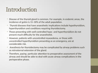 Introduction
• Disease of the thyroid gland is common. For example, in endemic areas, the
incidence of goitre is 15–30% of the adult population.
• Thyroid diseases that have anaesthetic implications include hypothyroidism,
hyperthyroidism and conditions requiring thyroidectomy.
• Those presenting with well controlled hypo and hyperthyroidism do not
‐ ‐
present much difficulty for the anaesthetist.
• However, patients with uncontrolled myxoedema, or those with
uncontrolled hyperthyroidism presenting as an emergency, are at
considerable risk.
• Anesthesia for thyroidectomy may be complicated by airway problems such
as retrosternal extension of the gland.
• Therefore, paying particular attention to preoperative assessment of the
airway and should be able to deal with acute airway complications in the
perioperative phase.
 