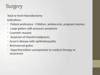 Surgery
Total or hemi thyroidectomy
Indications –
• Patient preference - Children, adolescents, pregnant women
• Large goiters with pressure symptoms
• Cosmetic reasons
• Suspicion of thyroid malignancy
• Grave’s disease with ophthalmopathy
• Retrosternal goitre
• Hyperthyroidism unresponsive to medical therapy or
recurrence
 