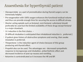 Anaesthesia for hyperthyroid patient
• Glycopyrrolate as a part of premedication during thyroid surgery can be
immensely helpful .
• Pre-oxygenation with 100% oxygen enhances the functional residual volume
and thus can provide enough time for securing the access to difficult airway.
• Shorter acting opioids such as fentanyl, remi fentanyl, sufentanyl should
preferably be used but the limited availability of these drugs except fentanyl
is a major drawback.
• I.V. induction is the first choice. –
[If difficult intubation is anticipated then inhalational induction is preferred.]
• If patient gives history of obstructive symptoms and snoring, then awake
intubation is preferred.
• Thiopentone is the induction agent of choice because of thio group
producing anti thyroid effect.
• Propofol also can be used. The advantages are - decreased sympathetic
response to laryngoscopy and intubation, antiarrhythmic effect and
decreased incidence of post op nausea and vomiting.
• Ketamine is contraindicated as it increases the HR and BP.
 