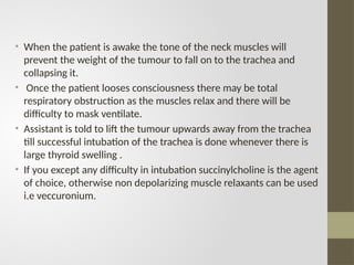• When the patient is awake the tone of the neck muscles will
prevent the weight of the tumour to fall on to the trachea and
collapsing it.
• Once the patient looses consciousness there may be total
respiratory obstruction as the muscles relax and there will be
difficulty to mask ventilate.
• Assistant is told to lift the tumour upwards away from the trachea
till successful intubation of the trachea is done whenever there is
large thyroid swelling .
• If you except any difficulty in intubation succinylcholine is the agent
of choice, otherwise non depolarizing muscle relaxants can be used
i.e veccuronium.
 