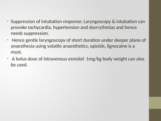 • Suppression of intubation response: Laryngoscopy & intubation can
provoke tachycardia, hypertension and dysrrythmias and hence
needs suppression.
• Hence gentle laryngoscopy of short duration under deeper plane of
anaesthesia using volatile anaesthetics, opioids, lignocaine is a
must.
• A bolus dose of intravenous esmolol 1mg/kg body weight can also
be used.
 