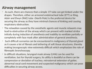 Airway management
• As such, there are chances that a simple ET tube can get kinked under the
drapes. Therefore, either an armored endotracheal tube (ETT) or Ring,
Adair and Elwyn (RAE) tube -(North Pole) is the preferred device for
securing the airway as they have minimal chances of kinking and causing
respiratory obstruction.
• The relaxation caused by the anesthetic agents and muscle relaxants may
lead to obstruction of the airway which can present with marked stridor
initially during induction of anesthesia and inability to ventilate partially or
completely with face mask after administration of general anesthesia.
• Such difficult scenarios can be encountered in malignancy of thyroid gland
as it causes a lot of fibrosis and tethering of soft tissue structures, thereby
making laryngoscopic view extremely difficult which emphasizes the role of
fibreoptic bronchoscopy.
• In difficult situations, laryngeal mask airway (LMA) can be used for
ventilation, but for thyroid surgery, its utility is doubtful as there can be
compression or deviation of trachea, retrosternal extension of goiter,
abnormal vocal cord movement and suspected malignancy which can pose
difficulties in securing airway access.
 